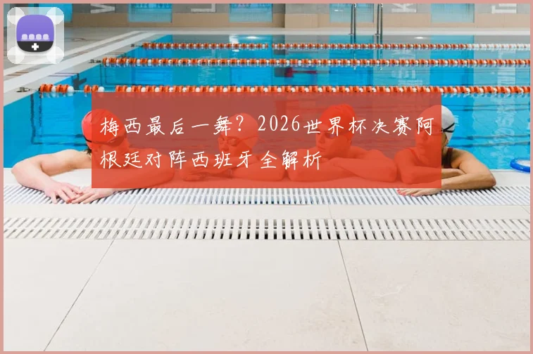 梅西最后一舞？2026世界杯决赛阿根廷对阵西班牙全解析