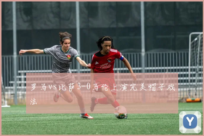 罗马vs比萨3-0马伦上演完美帽子戏法