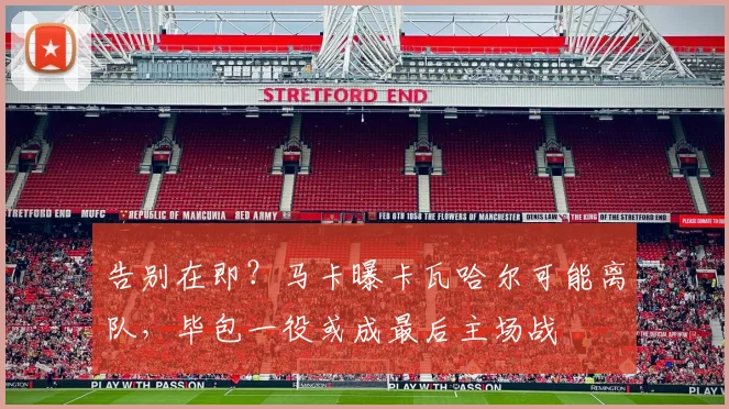 告别在即？马卡曝卡瓦哈尔可能离队，毕包一役或成最后主场战