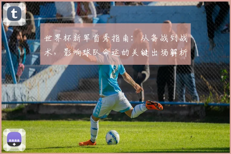世界杯新军首秀指南：从备战到战术，影响球队命运的关键出场解析