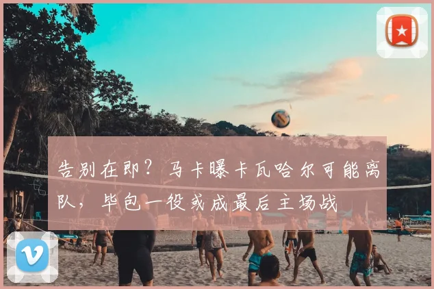 告别在即？马卡曝卡瓦哈尔可能离队，毕包一役或成最后主场战